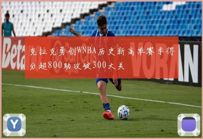 克拉克勇创WNBA历史新高单赛季得分超800助攻破300大关