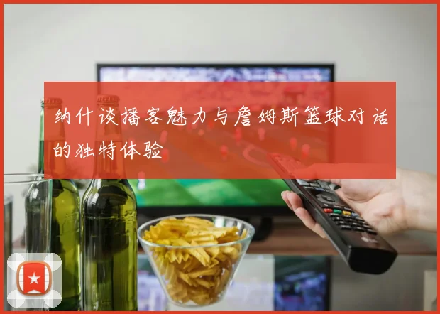 纳什谈播客魅力与詹姆斯篮球对话的独特体验