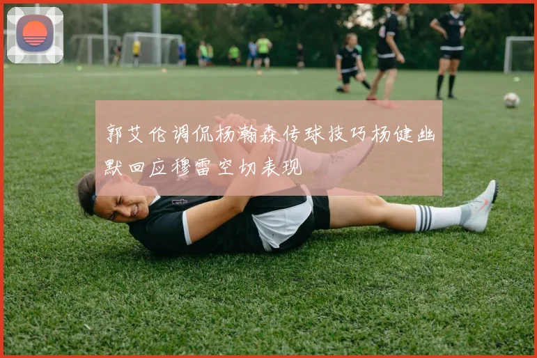 郭艾伦调侃杨瀚森传球技巧杨健幽默回应穆雷空切表现