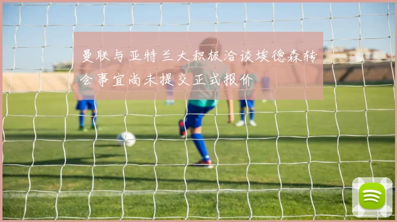 曼联与亚特兰大积极洽谈埃德森转会事宜尚未提交正式报价
