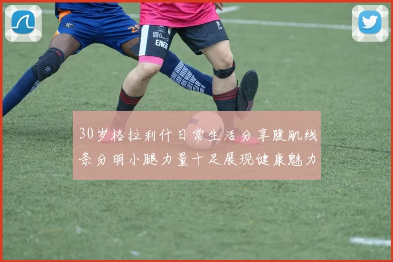 30岁格拉利什日常生活分享腹肌线条分明小腿力量十足展现健康魅力