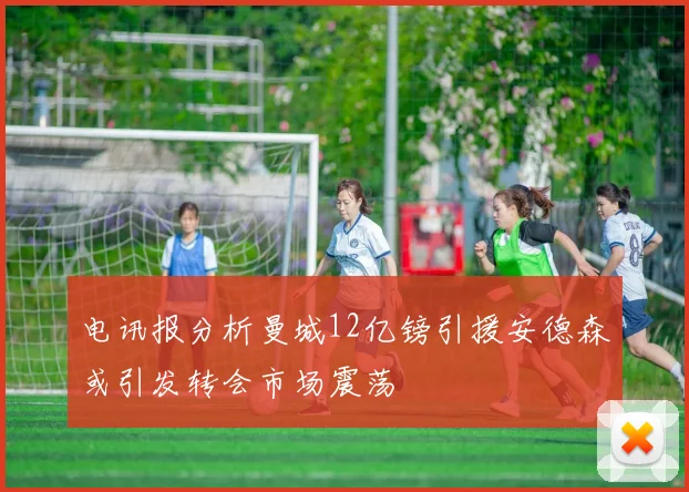 电讯报分析曼城12亿镑引援安德森或引发转会市场震荡