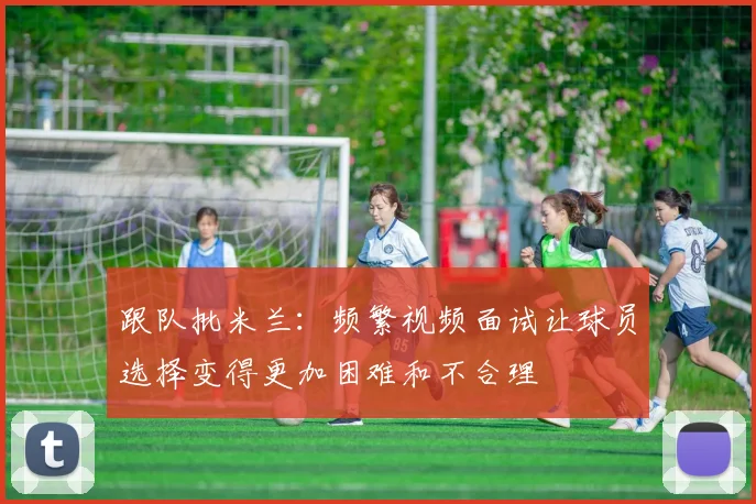 跟队批米兰：频繁视频面试让球员选择变得更加困难和不合理