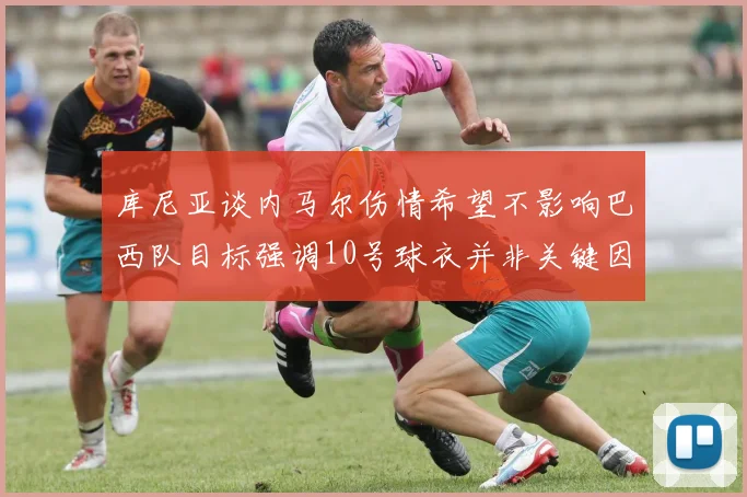 库尼亚谈内马尔伤情希望不影响巴西队目标强调10号球衣并非关键因素
