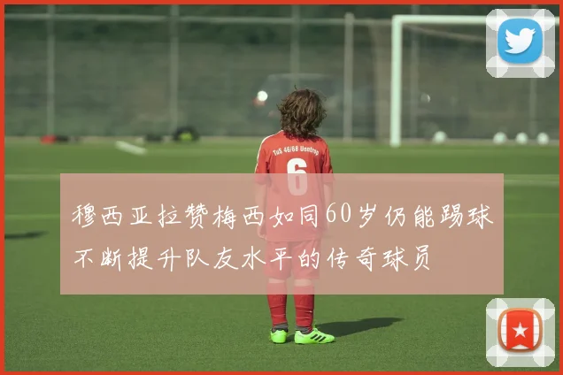 穆西亚拉赞梅西如同60岁仍能踢球不断提升队友水平的传奇球员