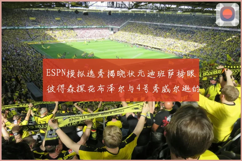 ESPN模拟选秀揭晓状元迪班萨榜眼彼得森探花布泽尔与4号秀威尔逊的精彩表现