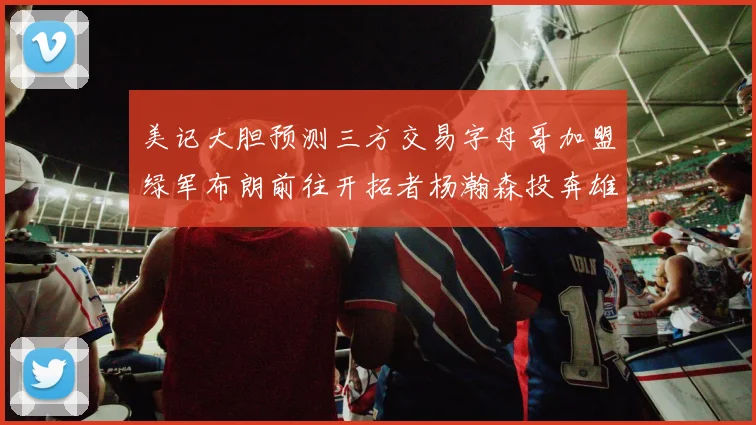 美记大胆预测三方交易字母哥加盟绿军布朗前往开拓者杨瀚森投奔雄鹿