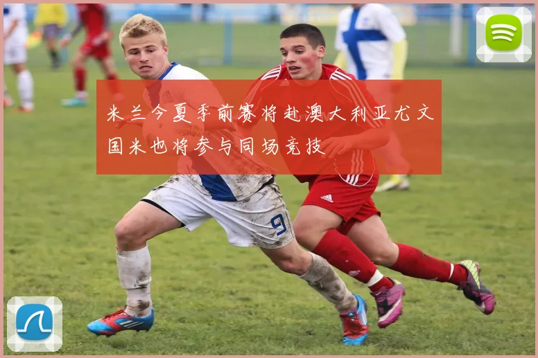 米兰今夏季前赛将赴澳大利亚尤文国米也将参与同场竞技