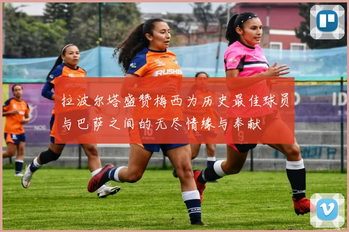 拉波尔塔盛赞梅西为历史最佳球员与巴萨之间的无尽情缘与奉献