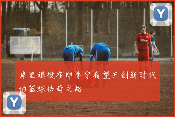 库里退役在即李宁有望开创新时代的篮球传奇之路