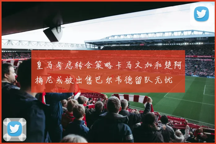 皇马考虑转会策略卡马文加和楚阿梅尼或被出售巴尔韦德留队无忧