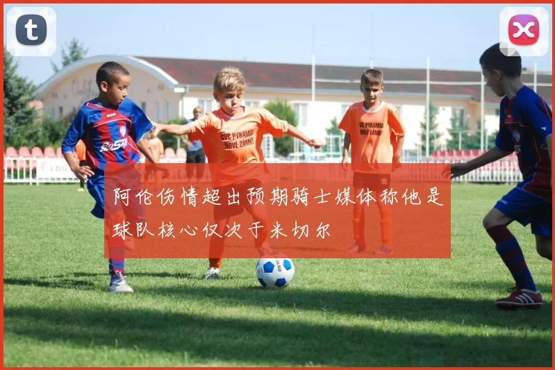 阿伦伤情超出预期骑士媒体称他是球队核心仅次于米切尔