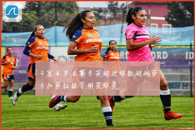 卡塞米罗本赛季英超进球数超越萨卡和萨拉赫等明星球员