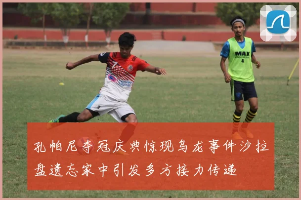 孔帕尼夺冠庆典惊现乌龙事件沙拉盘遗忘家中引发多方接力传递