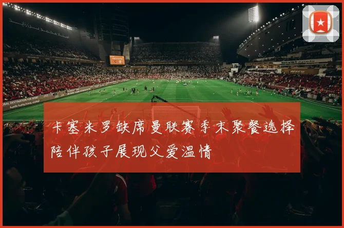 卡塞米罗缺席曼联赛季末聚餐选择陪伴孩子展现父爱温情