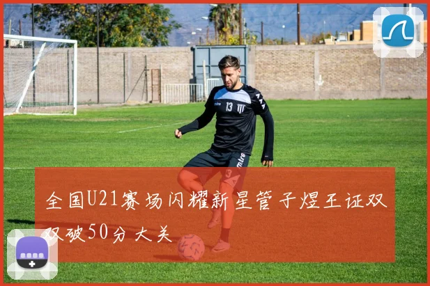 全国U21赛场闪耀新星管子煜王证双双破50分大关
