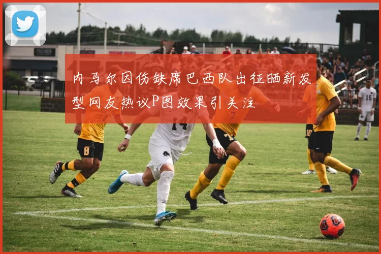 内马尔因伤缺席巴西队出征晒新发型网友热议P图效果引关注