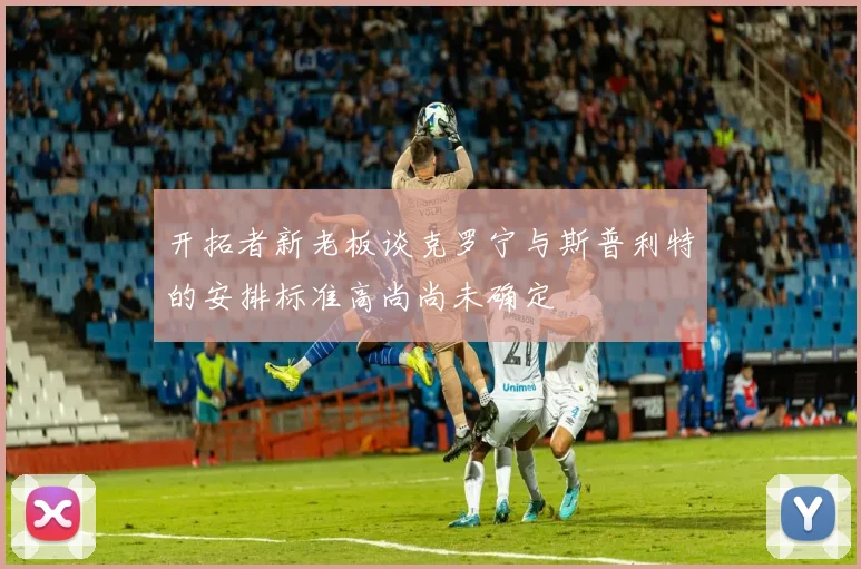 开拓者新老板谈克罗宁与斯普利特的安排标准高尚尚未确定