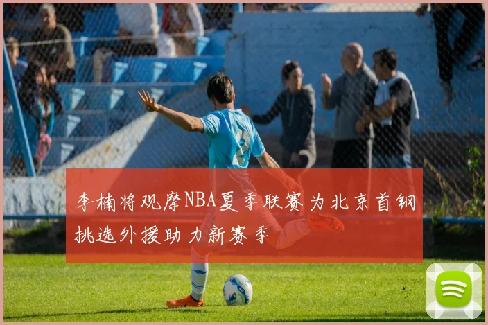 李楠将观摩NBA夏季联赛为北京首钢挑选外援助力新赛季