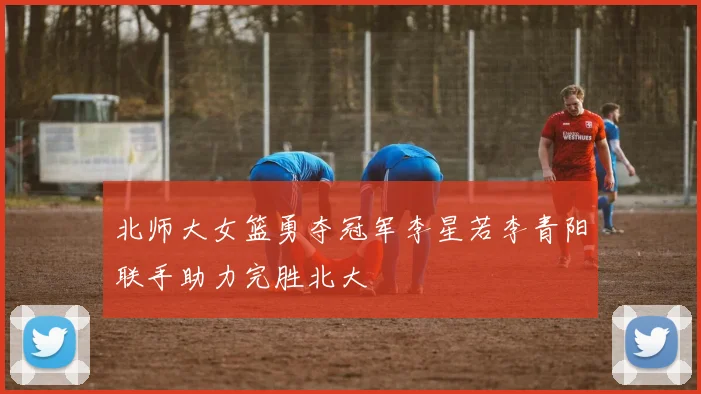 北师大女篮勇夺冠军李星若李青阳联手助力完胜北大