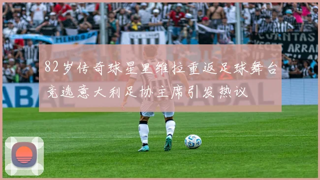 82岁传奇球星里维拉重返足球舞台竞选意大利足协主席引发热议