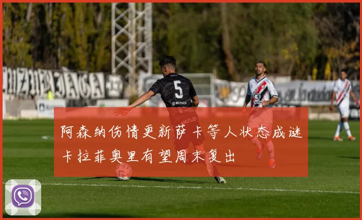 阿森纳伤情更新萨卡等人状态成谜卡拉菲奥里有望周末复出