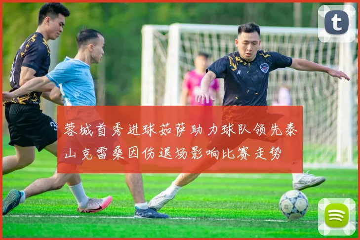 蓉城首秀进球茹萨助力球队领先泰山克雷桑因伤退场影响比赛走势